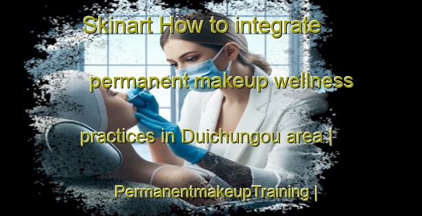 Skinart How to integrate permanent makeup wellness practices in Duichungou area | PermanentmakeupTraining | PermanentmakeupClasses | SkinartTraining-China